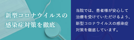 新型コロナウイルスの感染症対策を徹底 当院では、患者様が安心して治療を受けていただけるよう、新型コロナウイルスの完成症対策を徹底しています。